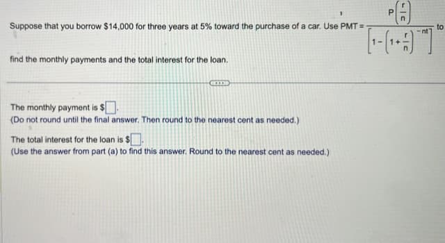 Suppose that you borrow $14,000 for three years at 5% toward the purchase of a car. Use PMT=-
find the monthly payments and the total interest for the loan.
The monthly payment is $.
(Do not round until the final answer. Then round to the nearest cent as needed.)
The total interest for the loan is $.
(Use the answer from part (a) to find this answer. Round to the nearest cent as needed.)
LIC
to