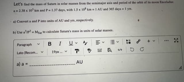 Let's find the mass of Saturn in solar masses from the semimajor axis and period of the orbit of its moon Enceladus:
a = 2.38 x 105 km and P= 1.37 days, with 1.5 x 108 km = 1 AU and 365 days = 1 yrs.
a) Convert a and P into units of AU and yrs, respectively.
b) Use a³/p2 = Msat to calculate Saturn's mass in units of solar masses.
Paragraph
Lato (Recom... V
V
a) a =
BIU
19px... ✓
T
AU
A/
EQ«/>
+ v
***