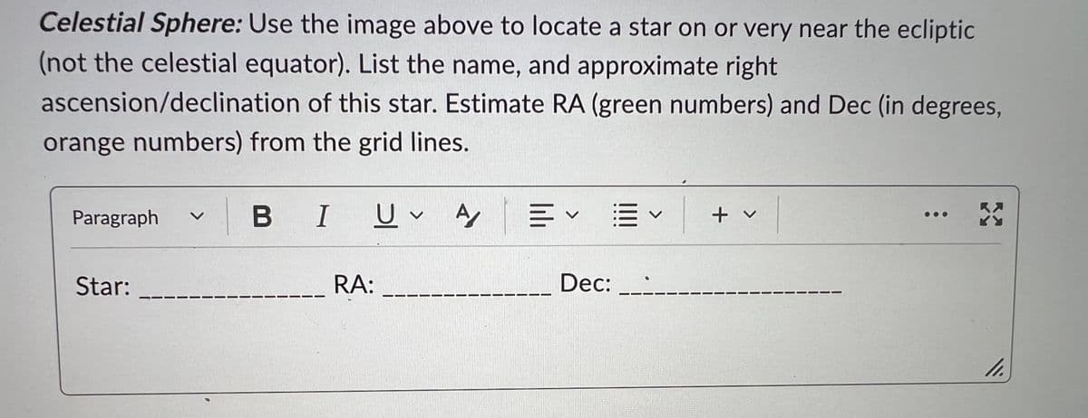 Celestial Sphere: Use the image above to locate a star on or very near the ecliptic
(not the celestial equator). List the name, and approximate right
ascension/declination of this star. Estimate RA (green numbers) and Dec (in degrees,
orange numbers) from the grid lines.
Paragraph
Star:
BIU
1
RA:
U A
E✓ E V
V
Dec: .:
+ v
X
11.