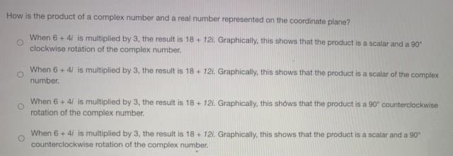 How is the product of a complex number and a real number represented on the coordinate plane?
When 6 + 4i is multiplied by 3, the result is 18 + 121. Graphically, this shows that the product is a scalar and a 90°
clockwise rotation of the complex number.
When 6 + 4i is multiplied by 3, the result is 18 + 121. Graphically, this shows that the product is a scalar of the complex
number.
When 6 + 4/ is multiplied by 3, the result is 18 + 121. Graphically, this shows that the product is a 90° counterclockwise
rotation of the complex number.
When 6 + 4i is multiplied by 3, the result is 18 + 121. Graphically, this shows that the product is a scalar and a 90
counterclockwise rotation of the complex number.
