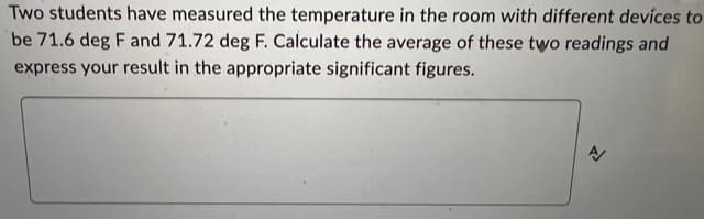 Two students have measured the temperature in the room with different devices to
be 71.6 deg F and 71.72 deg F. Calculate the average of these two readings and
express your result in the appropriate significant figures.
신