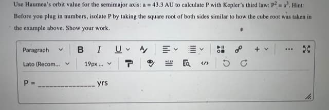 Use Haumea's orbit value for the semimajor axis: a = 43.3 AU to calculate P with Kepler's third law: P2 = a³. Hint:
Before you plug in numbers, isolate P by taking the square root of both sides similar to how the cube root was taken in
the example above. Show your work.
Paragraph V
Lato (Recom... v
P =
B I U A
19px... v
yrs
ป
EQ </>
+ v