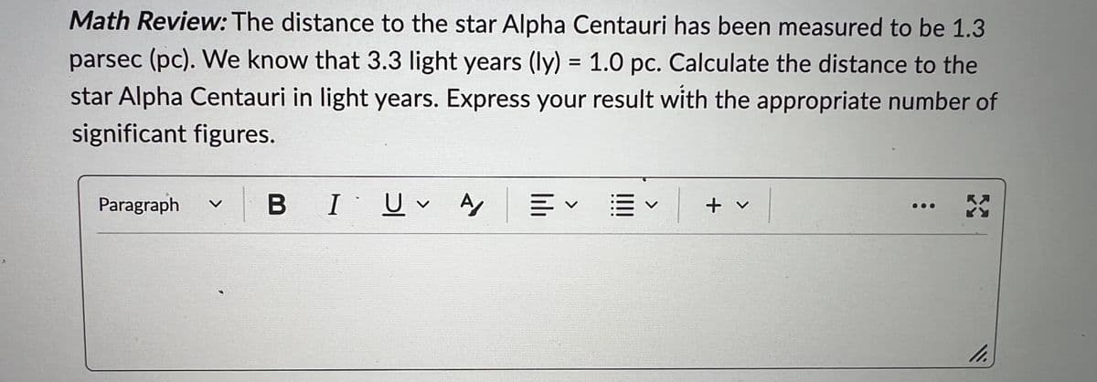 Math Review: The distance to the star Alpha Centauri has been measured to be 1.3
parsec (pc). We know that 3.3 light years (ly) = 1.0 pc. Calculate the distance to the
star Alpha Centauri in light years. Express your result with the appropriate number of
significant figures.
Paragraph V
BIU A EV
V
✓ | + ✓
X
11.
V