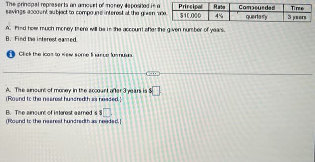 The principal represents an amount of money deposited in a Principal Rate
savings account subject to compound interest at the given rate. $10,000 4%
A. Find how much money there will be in the account after the given number of years.
B. Find the interest earned.
Click the icon to view some finance formulas.
Can
A. The amount of money in the account after 3 years is $
(Round to the nearest hundredth as needed.)
B. The amount of interest earned is $.
(Round to the nearest hundredth as needed.)
Compounded
quarterly
Time
3 years