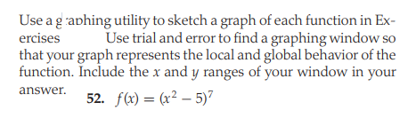 Use a g aphing utility to sketch a graph of each function in Ex-
Use trial and error to find a graphing window so
that your graph represents the local and global behavior of the
function. Include the x and y ranges of your window in your
ercises
answer.
52. f(x) = (x² – 5)7
