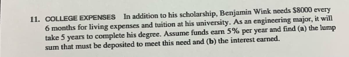 11. COLLEGE EXPENSES In addition to his scholarship, Benjamin Wink needs $8000 every
6 months for living expenses and tuition at his university. As an engineering major, it will
take 5 years to complete his degree. Assume funds earn 5% per year and find (a) the lump
sum that must be deposited to meet this need and (b) the interest earned.
