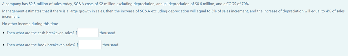 A company has $2.5 million of sales today, SG&A costs of $2 million excluding depreciation, annual depreciation of $0.6 million, and a COGS of 70%.
Management estimates that if there is a large growth in sales, then the increase of SG&A excluding depreciation will equal to 5% of sales increment, and the increase of depreciation will equal to 4% of sales
increment.
No other income during this time.
• Then what are the cash breakeven sales? $
• Then what are the book breakeven sales? $
thousand
thousand