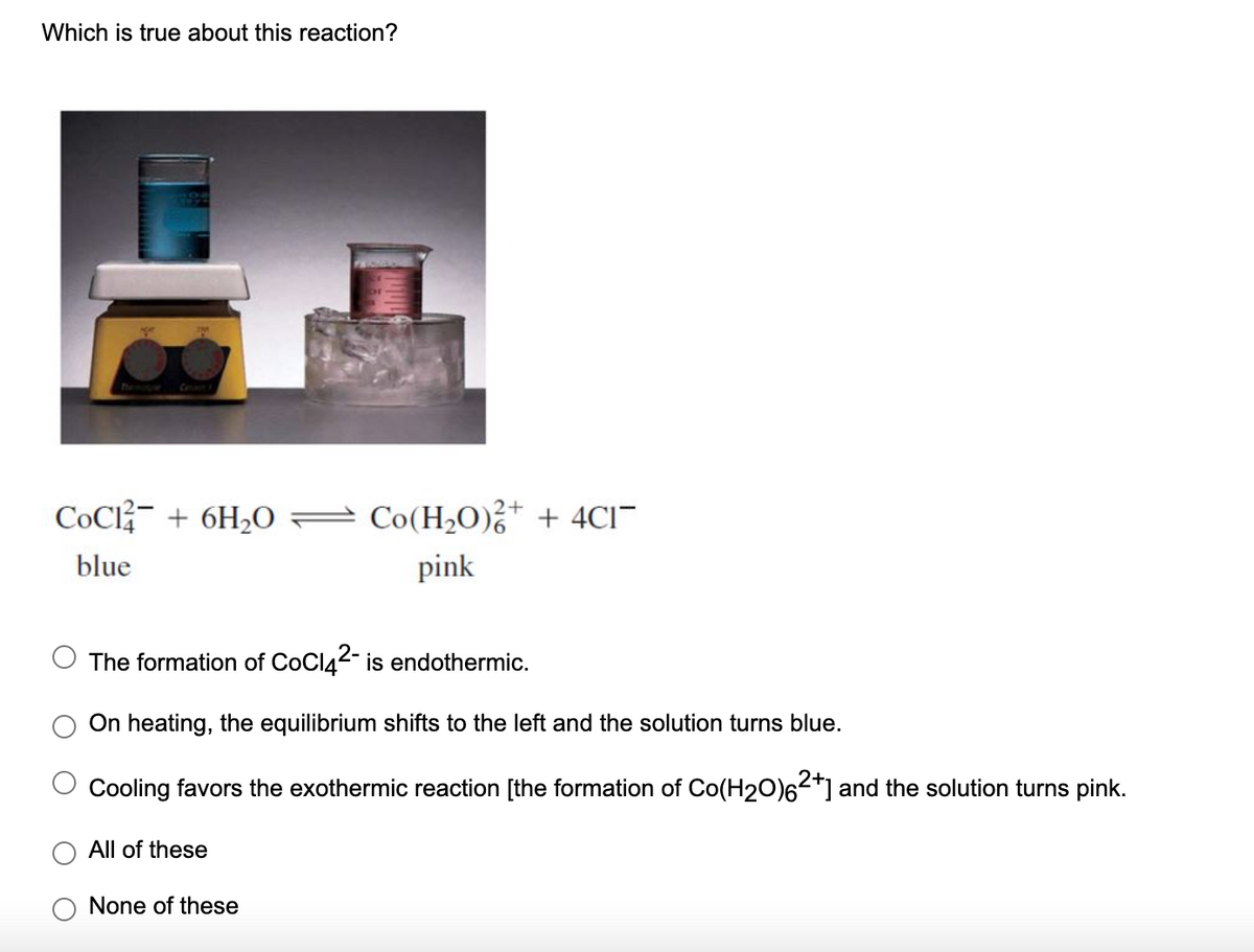 Which is true about this reaction?
CoCl- + 6H2O
Co(H2O),* + 4CI"
blue
pink
The formation of CoCl42- is endothermic.
On heating, the equilibrium shifts to the left and the solution turns blue.
Cooling favors the exothermic reaction [the formation of Co(H20)6²*] and the solution turns pink.
All of these
None of these
