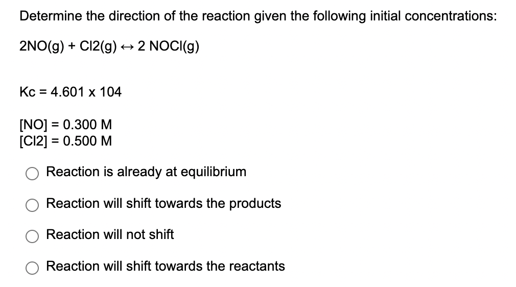 Determine the direction of the reaction given the following initial concentrations:
2NO(g) + C12(g) → 2 NOCI(g)
Кс 3 4.601 х 104
[NO] = 0.300 M
[C12] = 0.500 M
Reaction is already at equilibrium
Reaction will shift towards the products
Reaction will not shift
Reaction will shift towards the reactants
