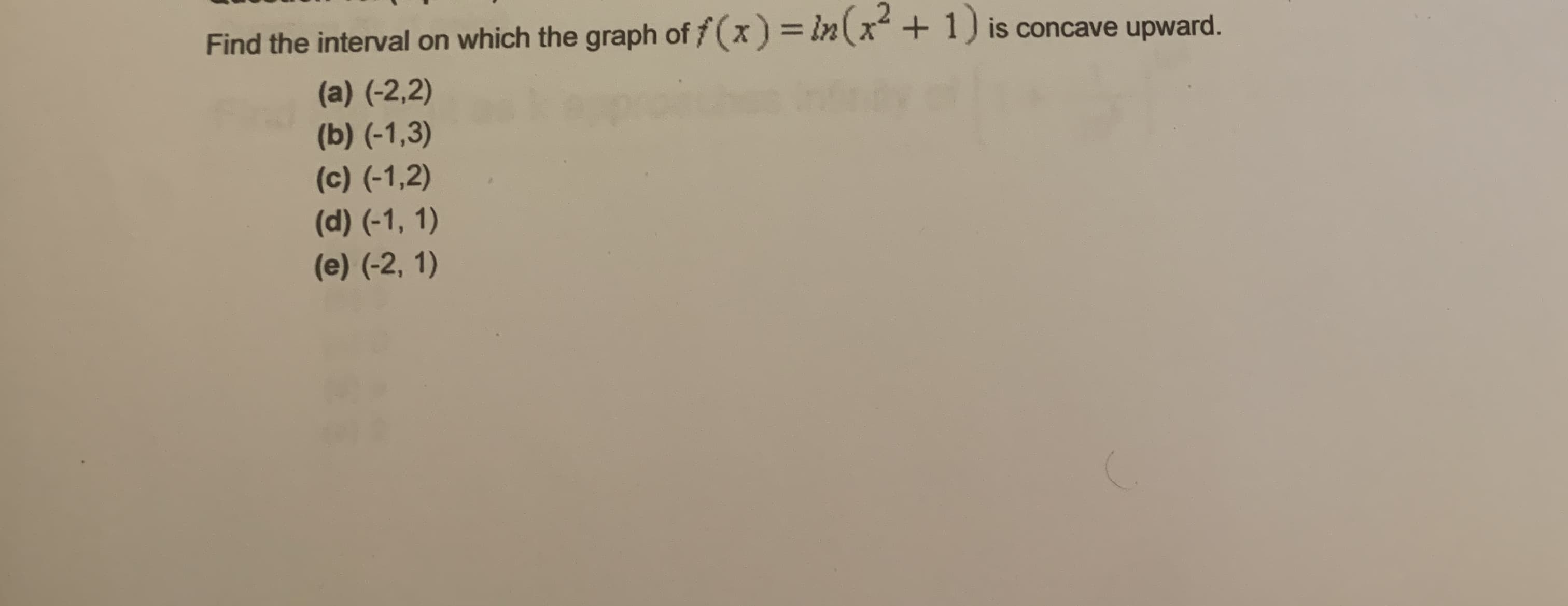 Find the interval on which the graph of f(x) = in(x+ 1) is concave upward.
%3D
(a) (-2,2)
(b) (-1,3)
(c) (-1,2)
(d) (-1, 1)
(e) (-2, 1)
