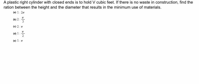 A plastic right cylinder with closed ends is to hold V cubic feet. If there is no waste in construction, find the
ration between the height and the diameter that results in the minimum use of materials.
(a) 1: 27
л
(b) 2:
(c) 2: T
(d) 1:
(e) 1: T
kla k
