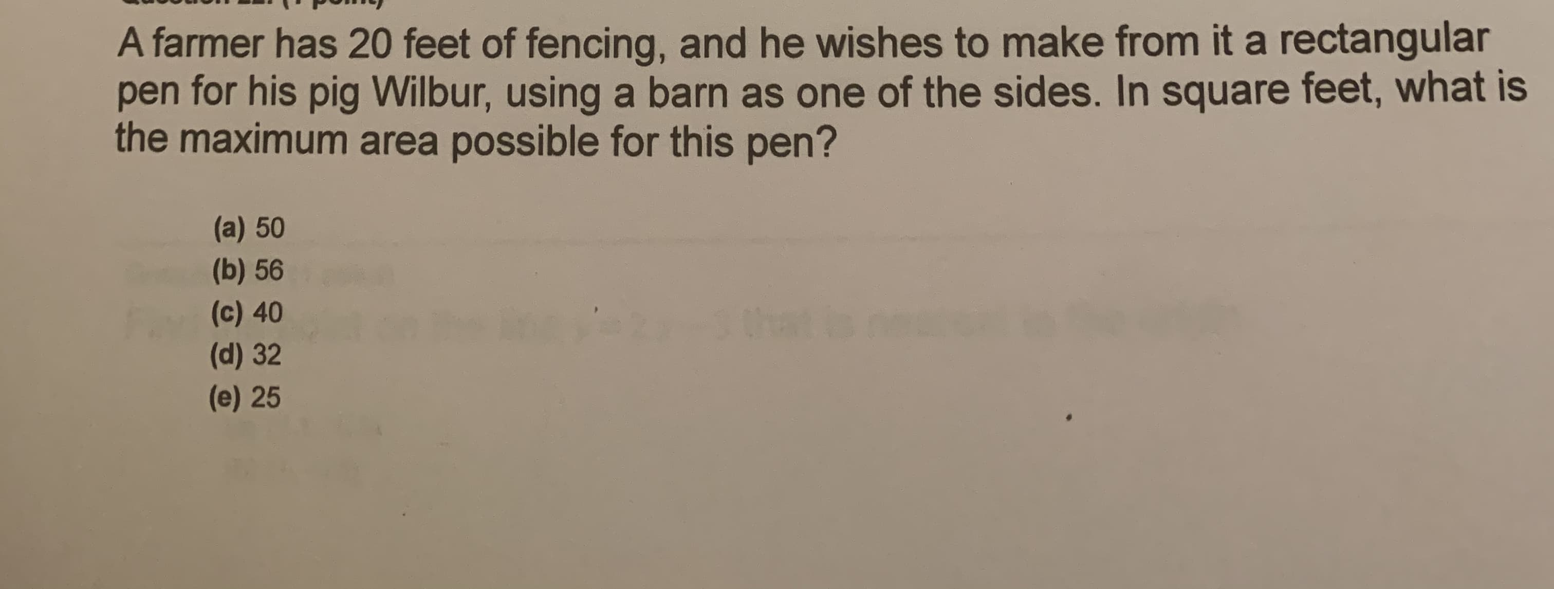 A farmer has 20 feet of fencing, and he wishes to make from it a rectangular
pen for his pig Wilbur, using a barn as one of the sides. In square feet, what is
the maximum area possible for this pen?
