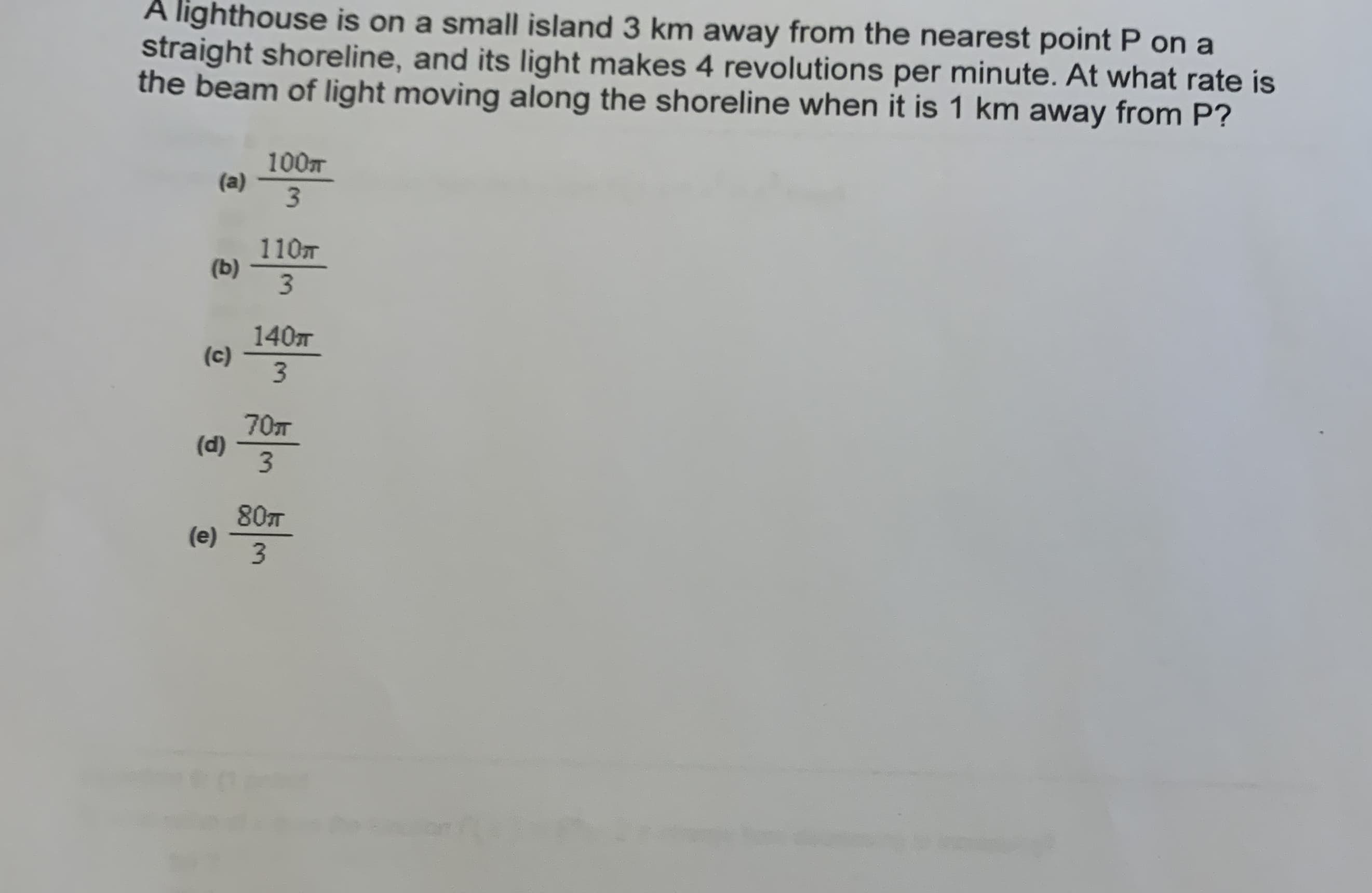 A lighthouse is on a small island 3 km away from the nearest point P on a
straight shoreline, and its light makes 4 revolutions per minute. At what rate is
the beam of light moving along the shoreline when it is 1 km away from P?
100
(a)
3.
110m
(b)
3.
140
(c)
3.
70T
(d)
3
80T
(e)
3.
