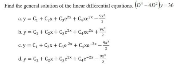 Find the general solution of the linear differential equations. (D* – 4D² ]y= 36
a. y = C, + C2x + Cze2x + C,xe2x – 2**
2
b. y = C, + C2x+ Cze2x + C4xe2x
9x
2
c. y = C, + C2x + C3e•2x + C4xe¬2x – *
2
d. y = C, + C2x + C3e2x + C4e-2x.
9x*
