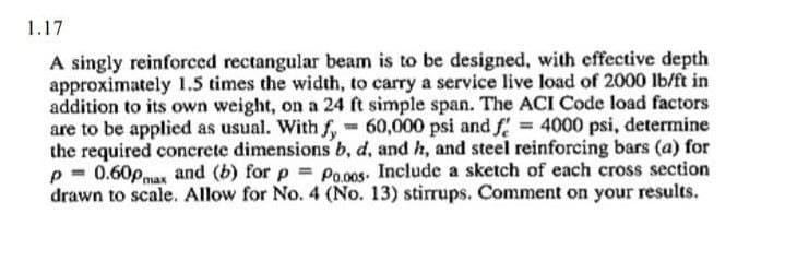 1.17
A singly reinforced rectangular beam is to be designed, with effective depth
approximately 1.5 times the width, to carry a service live load of 2000 lb/ft in
addition to its own weight, on a 24 ft simple span. The ACI Code load factors
are to be applied as usual. With f, 60,000 psi and f = 4000 psi, determine
the required concrete dimensions b, d, and h, and steel reinforcing bars (a) for
p= 0.60pmax and (b) for p = Po.005. Include a sketch of each cross section
drawn to scale. Allow for No. 4 (No. 13) stirrups. Comment on your results.