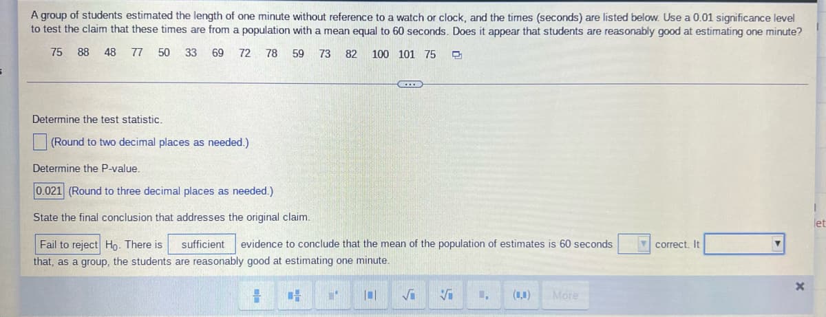 A group of students estimated the length of one minute without reference to a watch or clock, and the times (seconds) are listed below. Use a 0.01 significance level
to test the claim that these times are from a population with a mean equal to 60 seconds. Does it appear that students are reasonably good at estimating one minute?
75
88 48 77 50 33 69 72 78 59 73 82
100 101 75
(...
Determine the test statistic.
(Round to two decimal places as needed.)
Determine the P-value.
0.021 (Round to three decimal places as needed.)
State the final conclusion that addresses the original claim.
let
correct. It
Fail to reject Ho. There is sufficient evidence to conclude that the mean of the population of estimates is 60 seconds
that, as a group, the students are reasonably good at estimating one minute.
14
1- 1
0
✓i
V L. (0,0) More
X