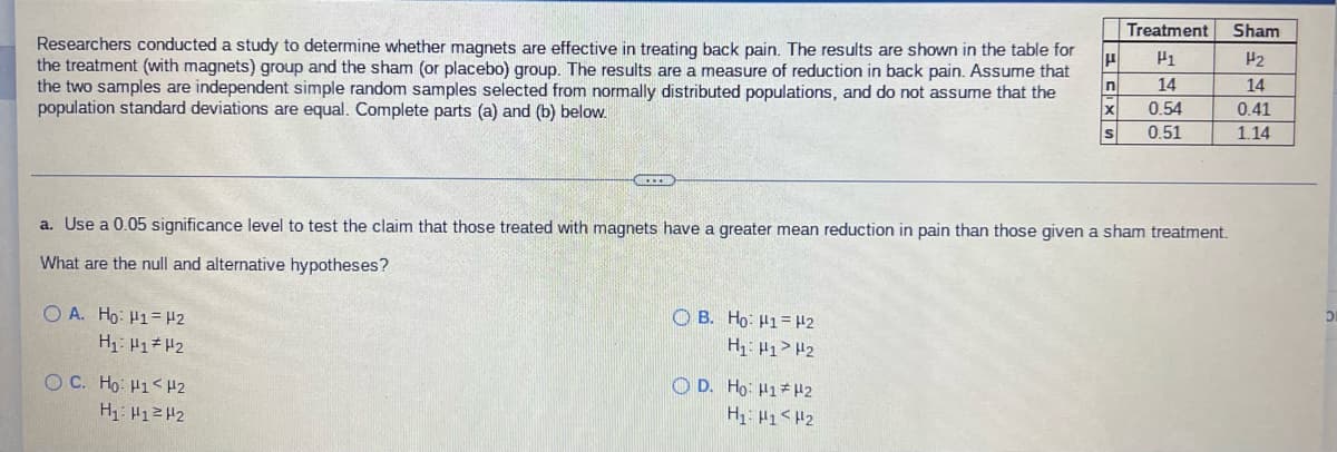 Treatment
Sham
Researchers conducted a study to determine whether magnets are effective in treating back pain. The results are shown in the table for
the treatment (with magnets) group and the sham (or placebo) group. The results are a measure of reduction in back pain. Assume that
the two samples are independent simple random samples selected from normally distributed populations, and do not assume that the
population standard deviations are equal. Complete parts (a) and (b) below.
H2
14
14
0.54
0.41
0.51
1.14
a. Use a 0.05 significance level to test the claim that those treated with magnets have a greater mean reduction in pain than those given a sham treatment.
What are the null and alternative hypotheses?
O A. Ho: H1= H2
O B. Ho: H1= H2
H1: H1> H2
O C. Ho: H1<H2
O D. Ho: H1*H2
H1: H1<H2
