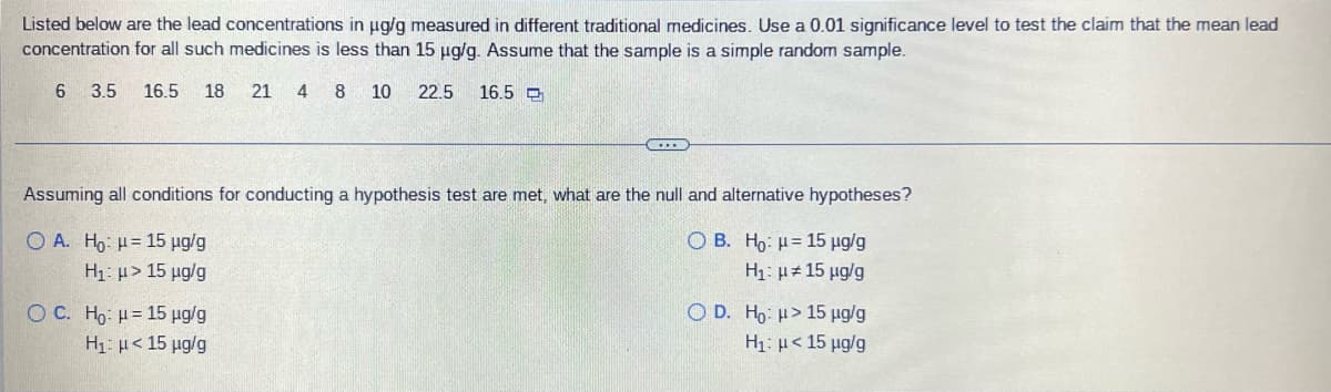 Listed below are the lead concentrations in μg/g measured in different traditional medicines. Use a 0.01 significance level to test the claim that the mean lead
concentration for all such medicines is less than 15 µg/g. Assume that the sample is a simple random sample.
6 3.5 16.5 18
21 4 8 10 22.5 16.5
www
Assuming all conditions for conducting a hypothesis test are met, what are the null and alternative hypotheses?
OA. Ho: μ= 15 µg/g
OB.
Ho: μ= 15 µg/g
H₁: μ> 15 µg/g
H₁: μ# 15 μg/g
OC. Ho: H= 15 µg/g
OD. Ho: > 15 µg/g
H1: μ < 15 μg/g
H₁: μ< 15 μg/g