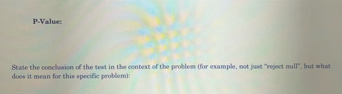 P-Value:
State the conclusion of the test in the context of the problem (for example, not just "reject null", but what
does it mean for this specific problem):
