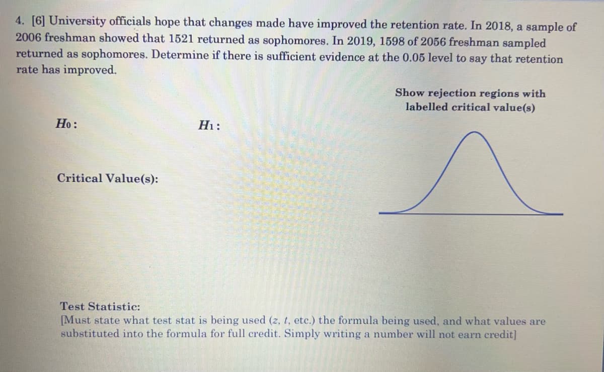 4. [6] University officials hope that changes made have improved the retention rate. In 2018, a sample of
2006 freshman showed that 1521 returned as sophomores. In 2019, 1598 of 2056 freshman sampled
returned as sophomores. Determine if there is sufficient evidence at the 0.05 level to say that retention
rate has improved.
Show rejection regions with
labelled critical value(s)
Но:
Hi:
Critical Value(s):
Test Statistic:
[Must state what test stat is being used (z, t, etc.) the formula being used, and what values are
substituted into the formula for full credit. Simply writing a number will not earn credit]
