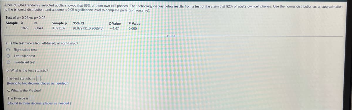 A poll of 2,040 randomly selected adults showed that 89% of them own cell phones. The technology display below results from a test of the claim that 92% of adults own cell phones. Use the normal distribution as an approximation
to the binomial distribution, and assume a 0.05 significance level to complete parts (a) through (e).
Test of p=0.92 vs p *0.92
Sample X
95% CI
N
1822 2,040
Sample p
0.893137
Z-Value
-4.47
P-Value
0.000
(0.879731,0.906543)
a. Is the test two-tailed, left-tailed, or right-tailed?
O Right tailed test
O Left-tailed test
OTwo-tailed test
b. What is the test statistic?
The test statistic is
(Round to two decimal places as needed.)
c. What is the P-value?
The P-value is
(Round to three decimal places as needed.)