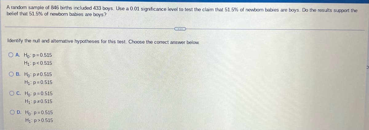 A random sample of 846 births included 433 boys. Use a 0.01 significance level to test the claim that 51.5% of newborn babies are boys. Do the results support the
belief that 51.5% of newborn babies are boys?
...
Identify the null and alternative hypotheses for this test. Choose the correct answer below.
O A. Ho: p=0.515
H₁: p<0.515
D
OB. Ho: p0.515
H₁: p=0.515
O C. Ho- p=0.515
H₁: p=0.515
O D. Ho: p=0.515
H₁: p>0.515