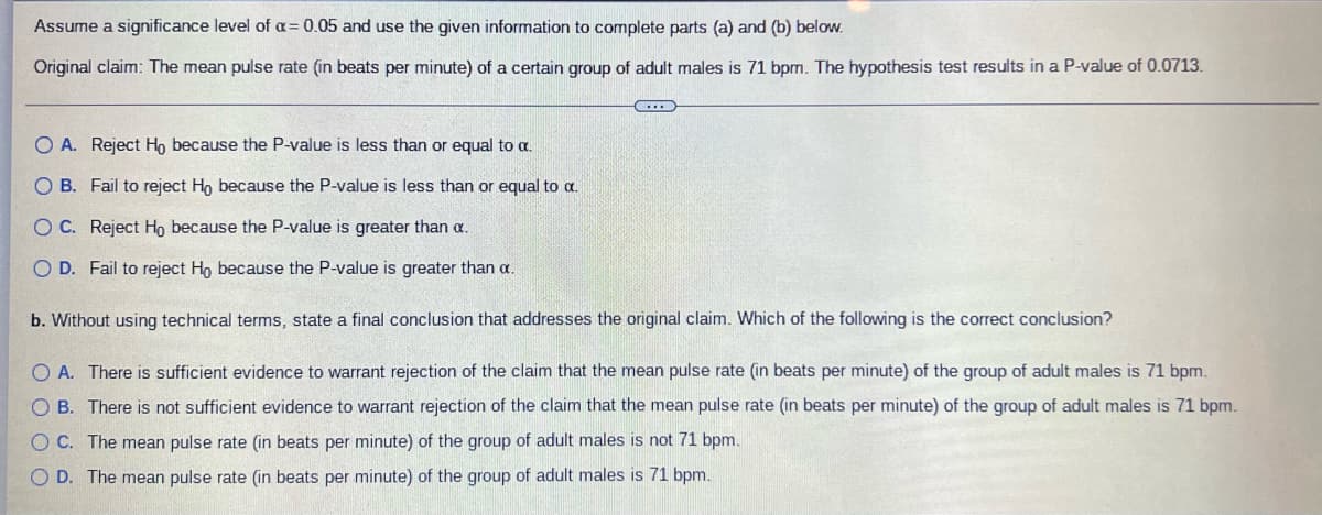 Assume a significance level of α = 0.05 and use the given information to complete parts (a) and (b) below.
Original claim: The mean pulse rate (in beats per minute) of a certain group of adult males is 71 bpm. The hypothesis test results in a P-value of 0.0713.
CHE
O A. Reject Ho because the P-value is less than or equal to a.
O B. Fail to reject Ho because the P-value is less than or equal to a.
O C. Reject Ho because the P-value is greater than a.
O D. Fail to reject Ho because the P-value is greater than a.
b. Without using technical terms, state a final conclusion that addresses the original claim. Which of the following is the correct conclusion?
O A. There is sufficient evidence to warrant rejection of the claim that the mean pulse rate (in beats per minute) of the group of adult males is 71 bpm.
OB. There is not sufficient evidence to warrant rejection of the claim that the mean pulse rate (in beats per minute) of the group of adult males is 71 bpm.
OC. The mean pulse rate (in beats per minute) of the group of adult males is not 71 bpm.
O D. The mean pulse rate (in beats per minute) of the group of adult males is 71 bpm.