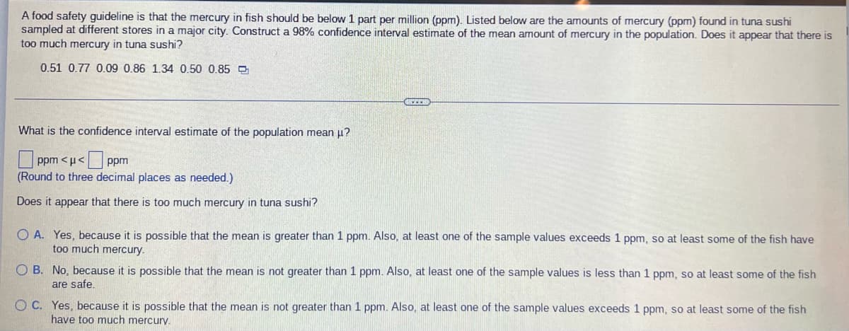 A food safety guideline is that the mercury in fish should be below 1 part per million (ppm). Listed below are the amounts of mercury (ppm) found in tuna sushi
sampled at different stores in a major city. Construct a 98% confidence interval estimate of the mean amount of mercury in the population. Does it appear that there is
too much mercury in tuna sushi?
0.51 0.77 0.09 0.86 1.34 0.50 0.85
UCZEN
What is the confidence interval estimate of the population mean μ?
| ppm <u<
ppm
(Round to three decimal places as needed.)
Does it appear that there is too much mercury in tuna sushi?
O A. Yes, because it is possible that the mean is greater than 1 ppm. Also, at least one of the sample values exceeds 1 ppm, so at least some of the fish have
too much mercury.
OB. No, because it is possible that the mean is not greater than 1 ppm. Also, at least one of the sample values is less than 1 ppm, so at least some of the fish
are safe.
OC. Yes, because it is possible that the mean is not greater than 1 ppm. Also, at least one of the sample values exceeds 1 ppm, so at least some of the fish
have too much mercury.