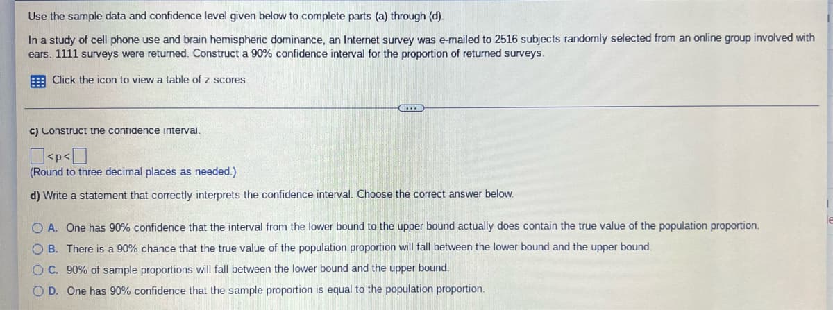 Use the sample data and confidence level given below to complete parts (a) through (d).
In a study of cell phone use and brain hemispheric dominance, an Internet survey was e-mailed to 2516 subjects randomly selected from an online group involved with
ears. 1111 surveys were returned. Construct a 90% confidence interval for the proportion of returned surveys.
Click the icon to view a table of z scores.
c) Construct the confidence interval.
<p<0
(Round to three decimal places as needed.)
d) Write a statement that correctly interprets the confidence interval. Choose the correct answer below.
O A. One has 90% confidence that the interval from the lower bound to the upper bound actually does contain the true value of the population proportion.
OB. There is a 90% chance that the true value of the population proportion will fall between the lower bound and the upper bound.
O C. 90% of sample proportions will fall between the lower bound and the upper bound.
OD. One has 90% confidence that the sample proportion is equal to the population proportion.