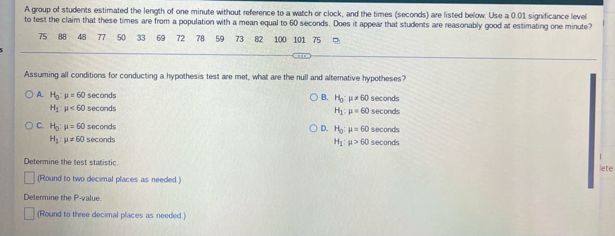 A group of students estimated the length of one minute without reference to a watch or clock, and the times (seconds) are listed below. Use a 0.01 significance level
to test the claim that these times are from a population with a mean equal to 60 seconds. Does it appear that students are reasonably good at estimating one minute?
75
88 48 77 50 33 69 72
78 59
73 82 100 101 75 D
S
Assuming all conditions for conducting a hypothesis test are met, what are the null and alternative hypotheses?
O A. Ho: μ= 60 seconds
OB. Ho:
60 seconds
H₁ μ< 60 seconds
= 60 seconds
OC. Ho: H= 60 seconds
H₁
OD. Ho: H= 60 seconds
H₁: > 60 seconds
H₁: #60 seconds
Determine the test statistic.
lete
(Round to two decimal places as needed.)
Determine the P-value.
(Round to three decimal places as needed.)