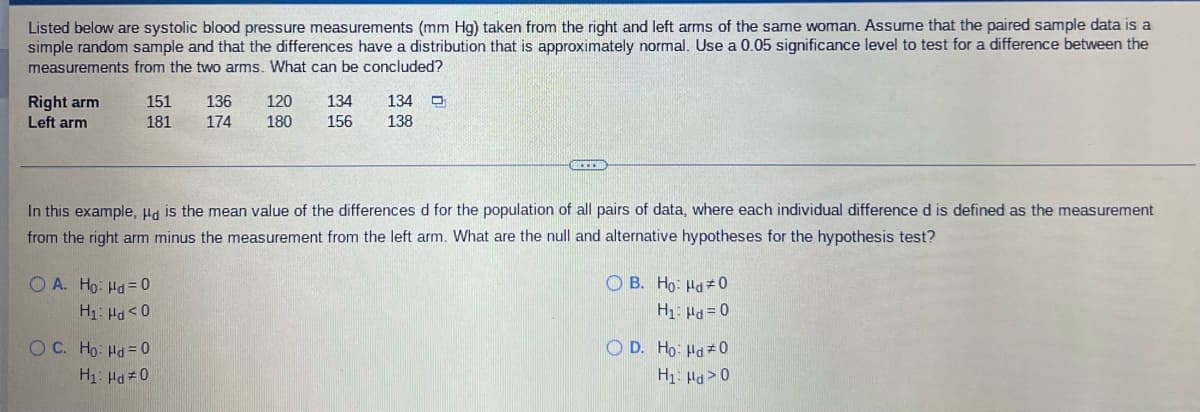 Listed below are systolic blood pressure measurements (mm Hg) taken from the right and left arms of the same woman. Assume that the paired sample data is a
simple random sample and that the differences have a distribution that is approximately normal. Use a 0.05 significance level to test for a difference between the
measurements from the two arms. What can be concluded?
Right arm
Left arm
151
136
120
134
134
181
174
180
156
138
In this example, Ha is the mean value of the differences d for the population of all pairs of data, where each individual difference d is defined as the measurement
from the right arm minus the measurement from the left arm. What are the null and alternative hypotheses for the hypothesis test?
O A. Ho: Hd = 0
O B. Ho: Hd 0
O C. Ho: Hd = 0
O D. Ho: Hd 0
H1: Ha>0
