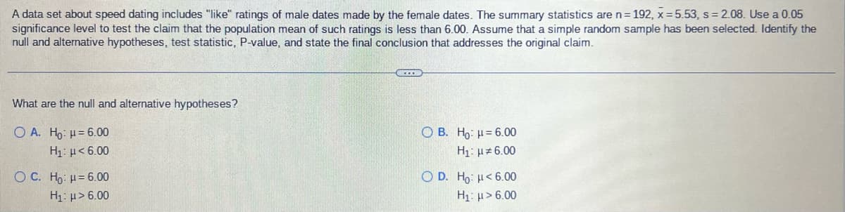 A data set about speed dating includes "like" ratings of male dates made by the female dates. The summary statistics are n = 192, x=5.53, s = 2.08. Use a 0.05
significance level to test the claim that the population mean of such ratings is less than 6.00. Assume that a simple random sample has been selected. Identify the
null and alternative hypotheses, test statistic, P-value, and state the final conclusion that addresses the original claim.
What are the null and alternative hypotheses?
O A. Ho: μ= 6.00
Q B. Ho: k = 6.00
H₁: μ#6.00
Hy: μ < 6.00
O C. Ho- " = 6.00
O D. Ho: h< 6.00
H₁: μ> 6.00
H₁: > 6.00