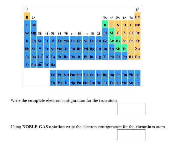 1A
8A
H 2A
3A 4A 5A 6A 7A He
Li Be
BC NO F Ne
Na Mg зв 4B SB 6B 7в 88 — 1в 28 A1 Si
S CI Ar
K Ca sc Ti v Cr Mn Fe Co Ni Cu Zn Ga Ge As Se Br Kr
Rb Sr Y zr Nb Mo Tc Ru Rh Pd Ag cd In Sn Sb Te I Xe
Cs Ba La Hf Ta w Re Os Ir Pt Au Hg TI Pb Bi Po At Rn
Fr Ra Ac Rf Ha
Ce Pr Nd Pm Sm Eu Gd Tb Dy Ho Er Tm Yb Lu
Th Pa u Np Pu Am Cm Bk Cf Es Fm Md No Lr
Write the complete electron configuration for the iron atom.
Using NOBLE GAS notation write the electron configuration for the chromium atom.
