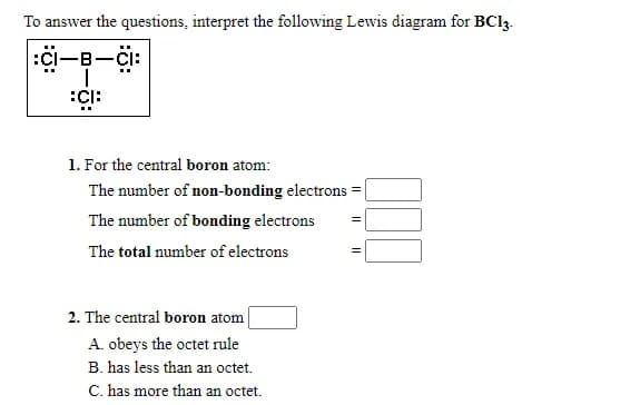 To answer the questions, interpret the following Lewis diagram for BC13.
:Ci-B-CI:
:CI:
1. For the central boron atom:
The number of non-bonding electrons =|
The number of bonding electrons
The total number of electrons
2. The central boron atom
A. obeys the octet rule
B. has less than an octet.
C. has more than an octet.
