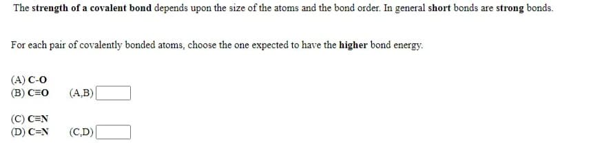 The strength of a covalent bond depends upon the size of the atoms and the bond order. In general short bonds are strong bonds.
For each pair of covalently bonded atoms, choose the one expected to have the higher bond energy.
(A) C-O
(B) C=O
(A,B)
(C) C=N
(D) C=N
(C,D)
