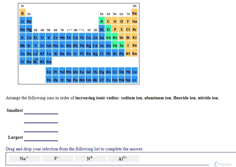 1A
8A
H 2A
3A 4A 5A 6A 7A He
B CNOF Ne
Li Be
Na Mg 3B 4B 5B 6B 78 - 8B - IB 28 AI si PS CI Ar
K Ca sc Ti v Cr Mn Fe Co Ni Cu Zn Ga Ge As Se Br Kr
Rb Sr Y zr Nb Mo Tc Ru Rh Pd Ag cd In Sn Sb Te I Xe
Cs Ba La HT Ta w Re Os Ir Pt Au Hg TI Pb Bi Po At Rn
Fr Ra Ac Rf Ha
**
Ce Pr Nd Pm Sm Eu Gd Tb Dy Ho Er Tm Yb Lu
Th Pa u Np Pu Am Cm Bk cr Es Fm Md No Lr
Arrange the following ions in order of increasing ionic radius: sodium ion, aluminum ion, fluoride ion, nitride ion.
Smallest
Largest
Drag and drop your selection from the following list to complete the answer:
Nat
F-
N3-
A1š+
Previous
