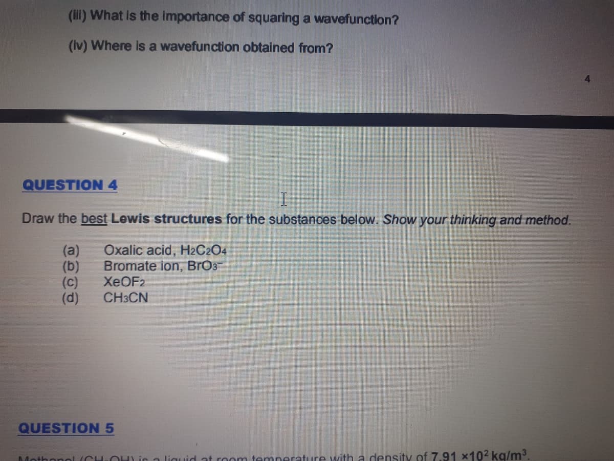 (ill) What is the importance of squaring a wavefunction?
(Iv) Where is a wavefunction obtained from?
QUESTION 4
Draw the best Lewis structures for the substances below. Show your thinking and method.
(a)
Oxalic acid, H2C2O4
(b)
Bromate ion, BrOs
(c)
XEOF2
CH3CN
(d)
QUESTION5
Mothonol(CHOH) ir a liguid at room temnerature with a density of 7.91 x102 kg/m.
