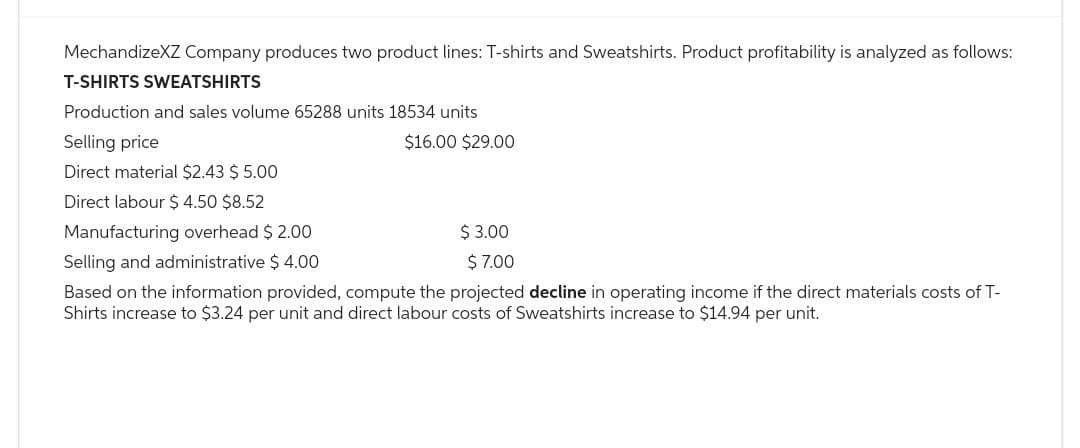 MechandizeXZ Company produces two product lines: T-shirts and Sweatshirts. Product profitability is analyzed as follows:
T-SHIRTS SWEATSHIRTS
Production and sales volume 65288 units 18534 units
$16.00 $29.00
Selling price
Direct material $2.43 $ 5.00
Direct labour $ 4.50 $8.52
Manufacturing overhead $ 2.00
Selling and administrative $ 4.00
Based on the information provided, compute the projected decline in operating income if the direct materials costs of T-
Shirts increase to $3.24 per unit and direct labour costs of Sweatshirts increase to $14.94 per unit.
$ 3.00
$ 7.00