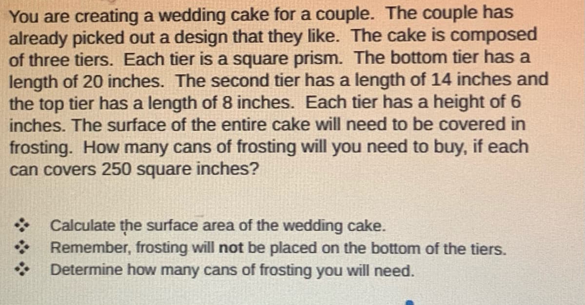 You are creating a wedding cake for a couple. The couple has
already picked out a design that they like. The cake is composed
of three tiers. Each tier is a square prism. The bottom tier has a
length of 20 inches. The second tier has a length of 14 inches and
the top tier has a length of 8 inches. Each tier has a height of 6
inches. The surface of the entire cake will need to be covered in
frosting. How many cans of frosting will you need to buy, if each
can covers 250 square inches?
Calculate the surface area of the wedding cake.
Remember, frosting will not be placed on the bottom of the tiers.
Determine how many cans of frosting you will need.
***
