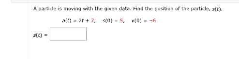 A particle is moving with the given data. Find the position of the particle, s(t).
a(t) = 2t + 7,
s(0)5, v(0) = -6
s(t)