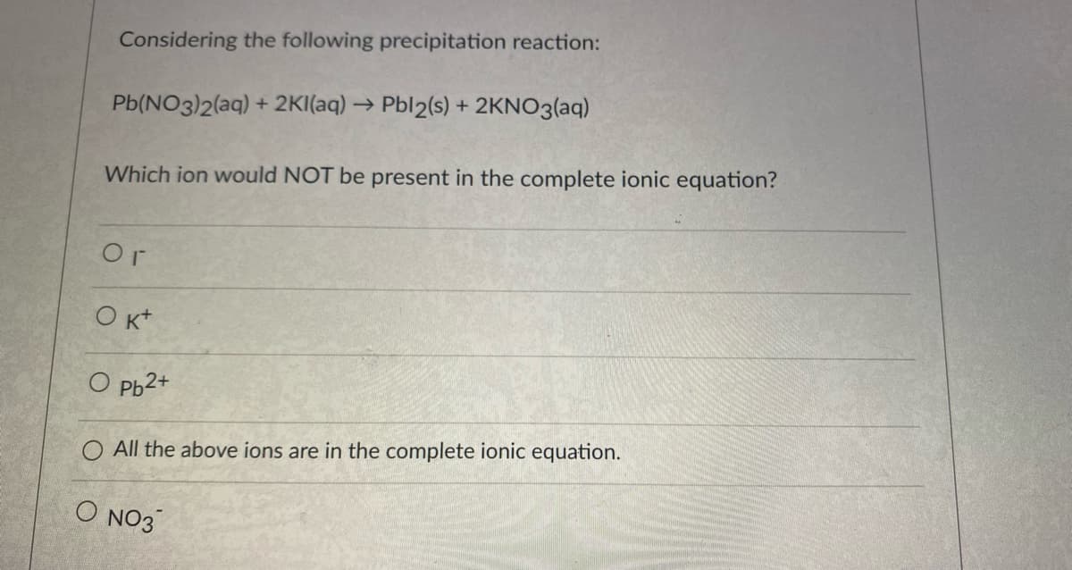 Considering the following precipitation reaction:
Pb(NO3)2(aq) + 2KI(aq) → Pbl2(s) + 2KNO3(aq)
Which ion would NOT be present in the complete ionic equation?
Or
O Kt
O Pb2+
O All the above ions are in the complete ionic equation.
O NO3
