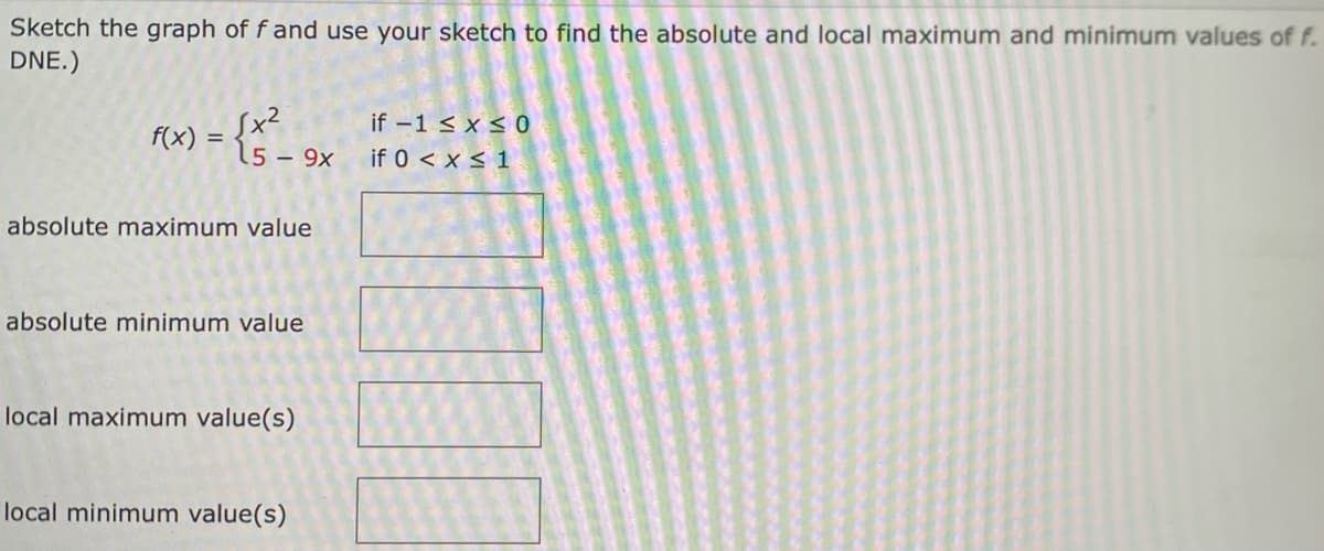 Sketch the graph of f and use your sketch to find the absolute and local maximum and minimum values of f.
DNE.)
f(x) =
√x²
5 - 9x
absolute maximum value
absolute minimum value
local maximum value(s)
local minimum value(s)
if -1 ≤ x ≤ 0
if 0 < x < 1