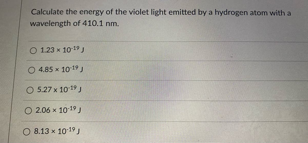 Calculate the energy of the violet light emitted by a hydrogen atom with a
wavelength of 410.1 nm.
O 1.23 x 10-19 J
4.85 x 10-19 J
O 5.27 x 10-19J
O 2.06 x 10-19 J
O 8.13 x 10-19 J
