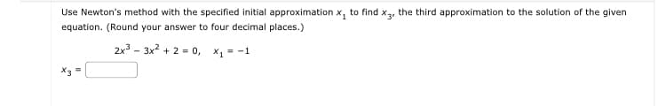 Use Newton's method with the specified initial approximation X₁
to find X3
equation. (Round your answer to four decimal places.)
2x³ 3x² +2=0, x₁ = -1
the third approximation to the solution of the given