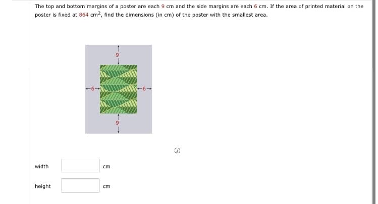 The top and bottom margins of a poster are each 9 cm and the side margins are each 6 cm. If the area of printed material on the
poster is fixed at 864 cm², find the dimensions (in cm) of the poster with the smallest area.
width
height
WWW.
cm
cm
e