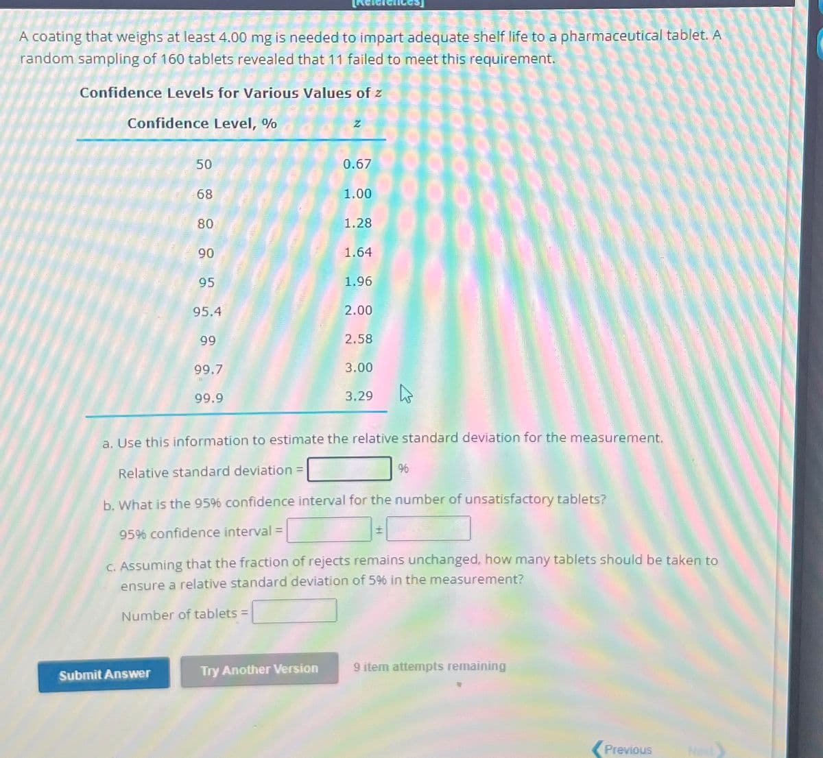 A coating that weighs at least 4.00 mg is needed to impart adequate shelf life to a pharmaceutical tablet. A
random sampling of 160 tablets revealed that 11 failed to meet this requirement.
Confidence Levels for Various Values of z
Confidence Level, %
Z
50
0.67
68
1.00
80
1.28
90
1.64
95
1.96
95.4
2.00
99
2.58
99.7
99.9
3.00
3.29
a. Use this information to estimate the relative standard deviation for the measurement.
Relative standard deviation =
96
b. What is the 95% confidence interval for the number of unsatisfactory tablets?
95% confidence interval =
c. Assuming that the fraction of rejects remains unchanged, how many tablets should be taken to
ensure a relative standard deviation of 5% in the measurement?
Number of tablets =
Submit Answer
Try Another Version
9 item attempts remaining
Previous
Next