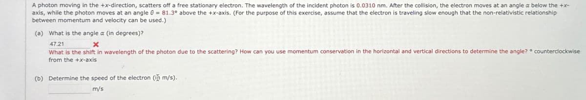 A photon moving in the +x-direction, scatters off a free stationary electron. The wavelength of the incident photon is 0.0310 nm. After the collision, the electron moves at an angle a below the +x-
axis, while the photon moves at an angle = 81.3° above the +x-axis. (For the purpose of this exercise, assume that the electron is traveling slow enough that the non-relativistic relationship
between momentum and velocity can be used.)
(a) What is the angle a (in degrees)?
47.21
What is the shift in wavelength of the photon due to the scattering? How can you use momentum conservation in the horizontal and vertical directions to determine the angle? ° counterclockwise
from the +x-axis
(b) Determine the speed of the electron (in m/s).
m/s
