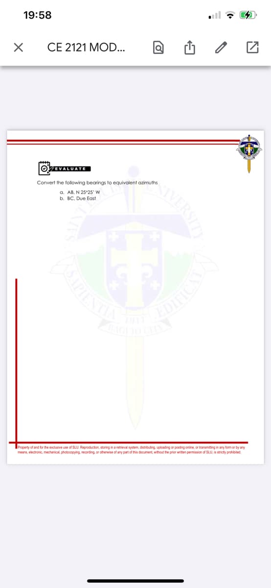 19:58
all 7 4
CE 2121 MOD...
OEVALUATE
Convert the following bearings to equivalent azimuths
a. AB, N 25°25' W
b. BC. Due East
Property of and for the exclusive use of SLU. Reproduction, storing in a retrieval system, distributing, uploading or posting online, or transmiting in any form or by any
means, electronic, mechanical, photocopying, recording or otherwise of any part of this document, without the prior written permission of SLU, is strictly prohibited.
SVERSIT
APIES
