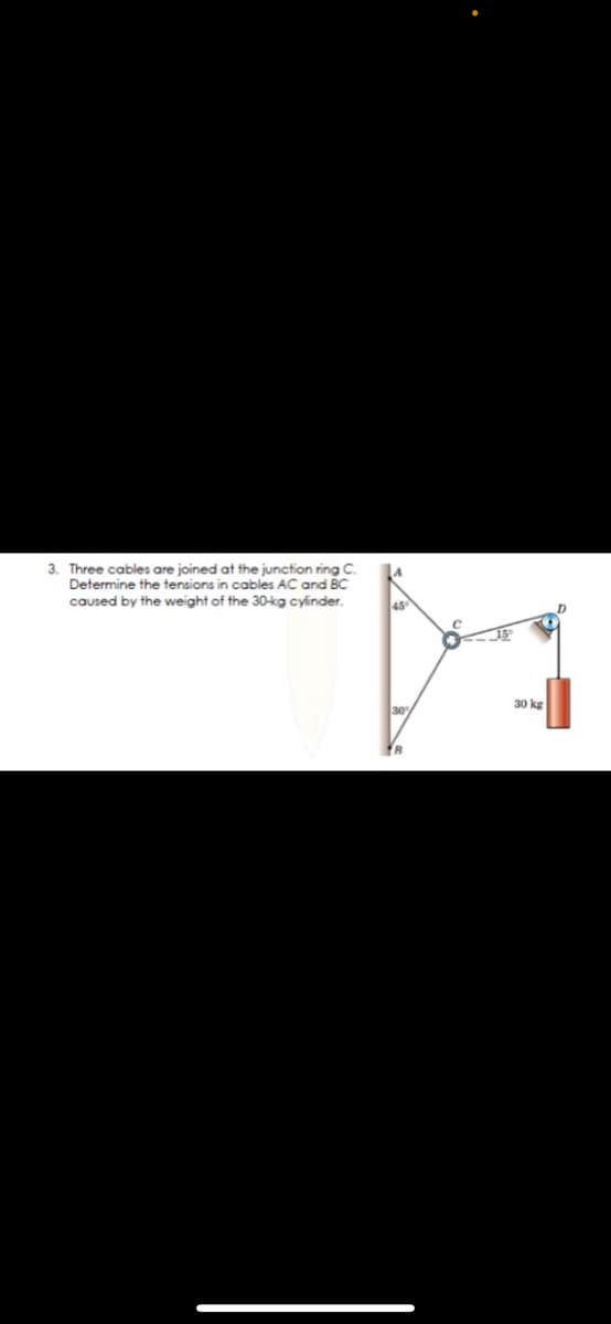 3. Three cables are joined at the junction ring C.
Determine the tensions in cables AC and BC
caused by the weight of the 30kg cylínder.
45
30 kg
