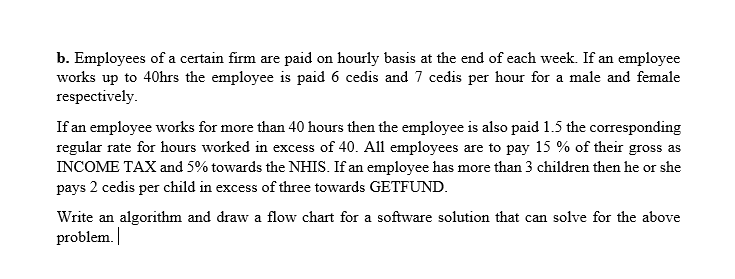 b. Employees of a certain firm are paid on hourly basis at the end of each week. If an employee
works up to 40hrs the employee is paid 6 cedis and 7 cedis per hour for a male and female
respectively.
If an employee works for more than 40 hours then the employee is also paid 1.5 the corresponding
regular rate for hours worked in excess of 40. All employees are to pay 15 % of their gross as
INCOME TAX and 5% towards the NHIS. If an employee has more than 3 children then he or she
pays 2 cedis per child in excess of three towards GETFUND.
Write an algorithm and draw a flow chart for a software solution that can solve for the above
problem. |
